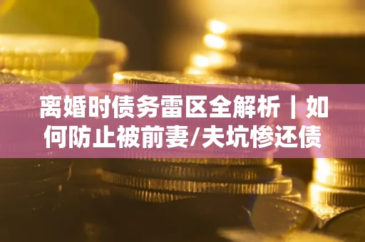 武汉离婚时债务雷区全解析｜如何防止被前妻/夫坑惨还债？